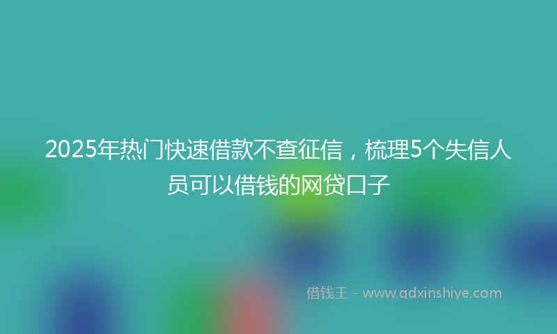 2025年热门快速借款不查征信，梳理5个失信人员可以借钱的网贷口子