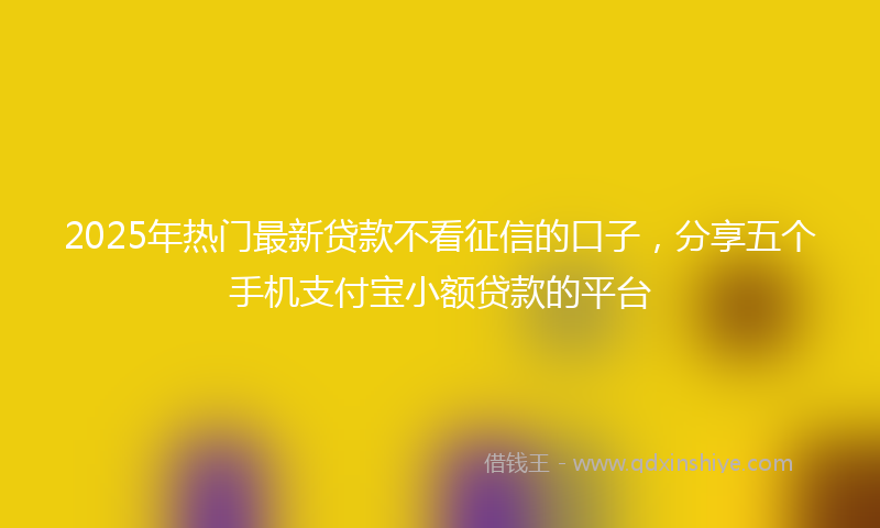 2025年热门最新贷款不看征信的口子，分享五个手机支付宝小额贷款的平台