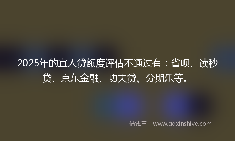 2025年的宜人贷额度评估不通过有：省呗、读秒贷、京东金融、功夫贷、分期乐等。