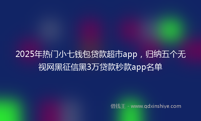 2025年热门小七钱包贷款超市app，归纳五个无视网黑征信黑3万贷款秒款app名单