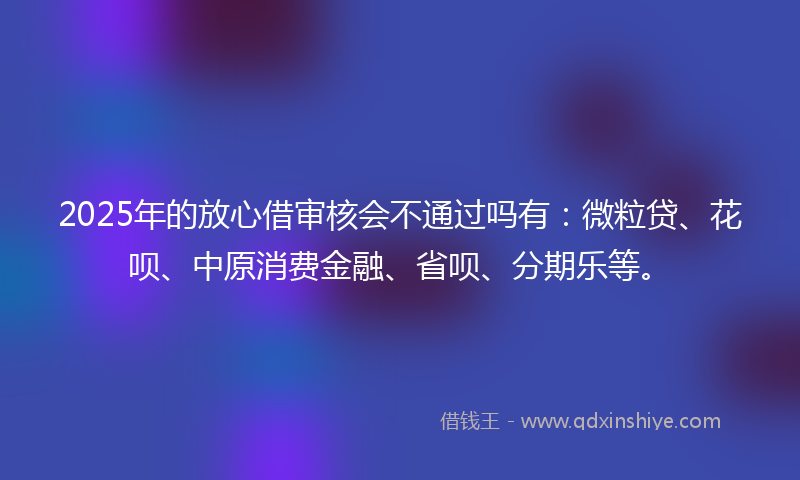 2025年的放心借审核会不通过吗有：微粒贷、花呗、中原消费金融、省呗、分期乐等。
