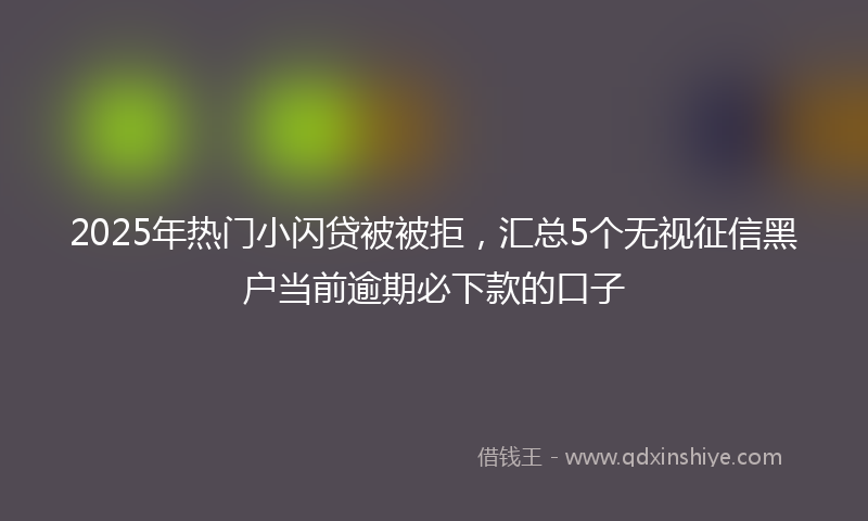 2025年热门小闪贷被被拒，汇总5个无视征信黑户当前逾期必下款的口子