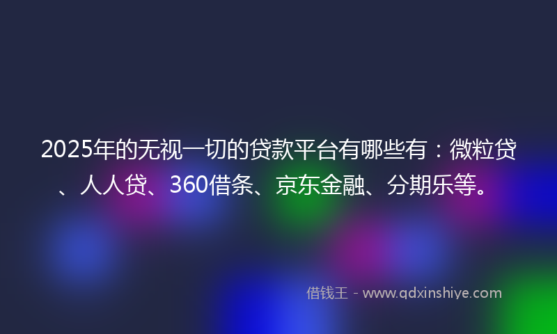 2025年的无视一切的贷款平台有哪些有：微粒贷、人人贷、360借条、京东金融、分期乐等。