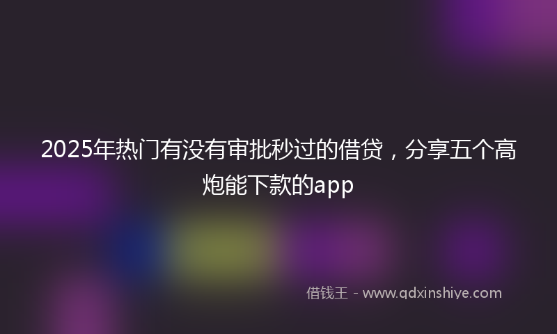 2025年热门有没有审批秒过的借贷，分享五个高炮能下款的app