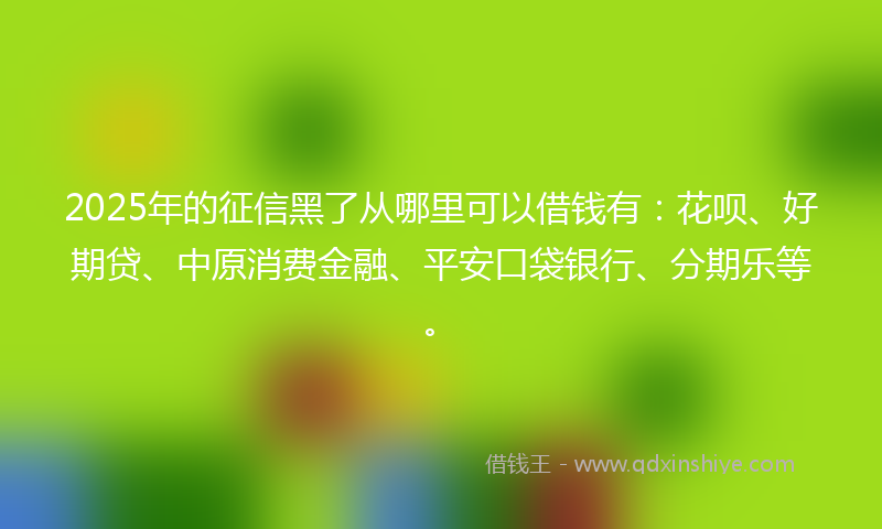 2025年的征信黑了从哪里可以借钱有：花呗、好期贷、中原消费金融、平安口袋银行、分期乐等。