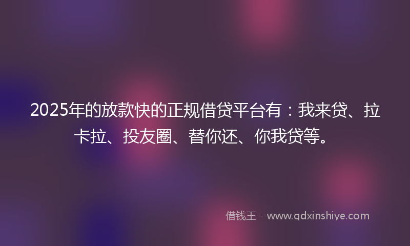 2025年的放款快的正规借贷平台有：我来贷、拉卡拉、投友圈、替你还、你我贷等。