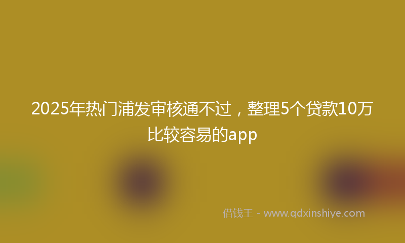 2025年热门浦发审核通不过，整理5个贷款10万比较容易的app
