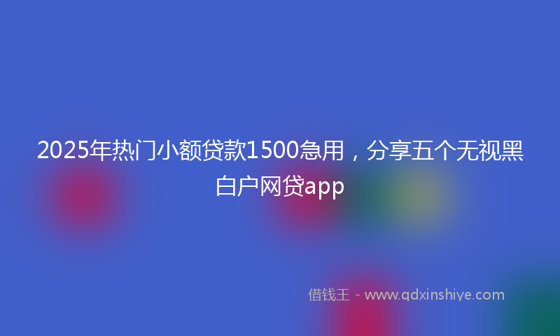 2025年热门小额贷款1500急用，分享五个无视黑白户网贷app