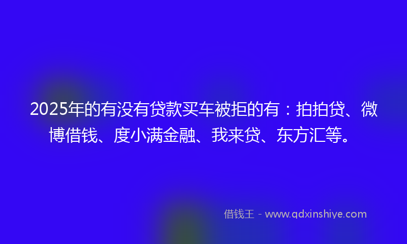 2025年的有没有贷款买车被拒的有：拍拍贷、微博借钱、度小满金融、我来贷、东方汇等。