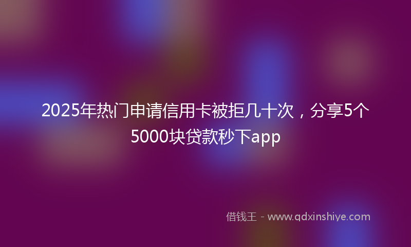 2025年热门申请信用卡被拒几十次，分享5个5000块贷款秒下app