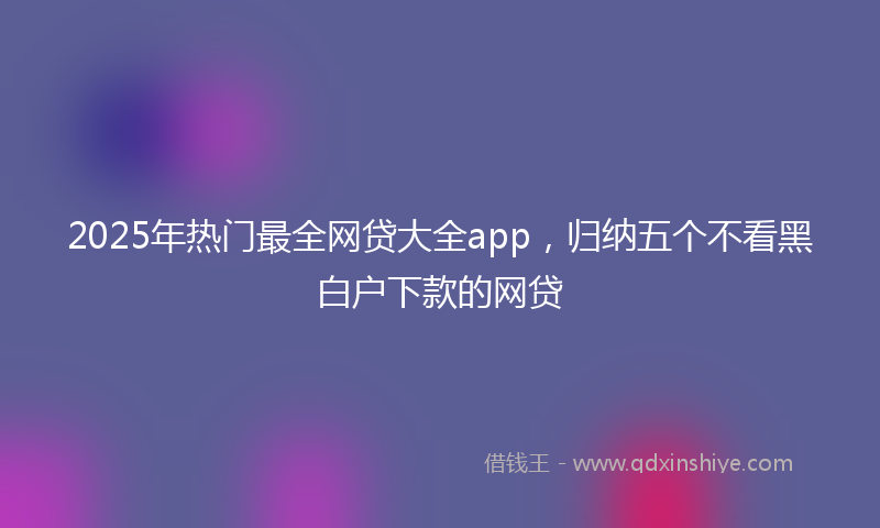 2025年热门最全网贷大全app，归纳五个不看黑白户下款的网贷