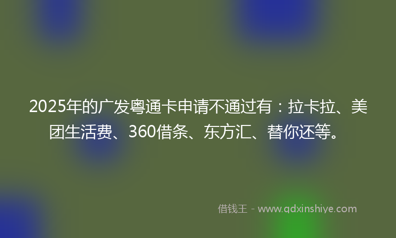 2025年的广发粤通卡申请不通过有：拉卡拉、美团生活费、360借条、东方汇、替你还等。