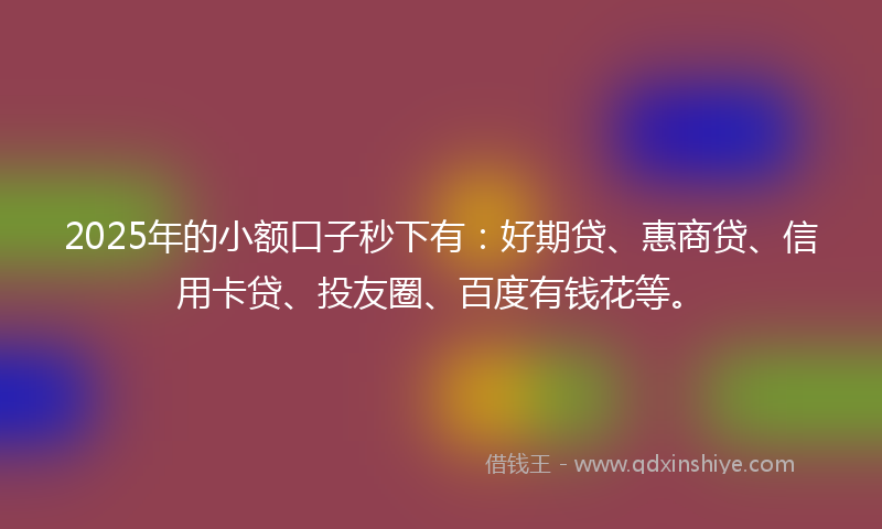 2025年的小额口子秒下有：好期贷、惠商贷、信用卡贷、投友圈、百度有钱花等。