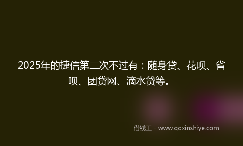 2025年的捷信第二次不过有：随身贷、花呗、省呗、团贷网、滴水贷等。