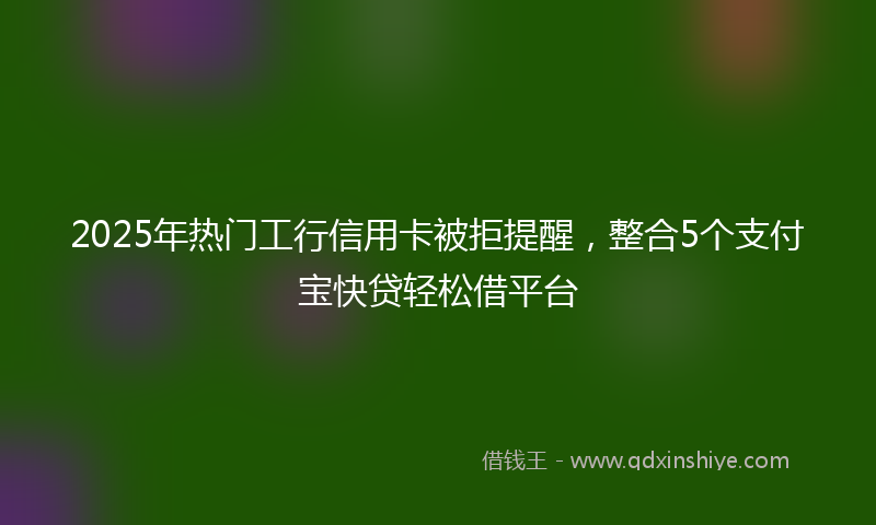 2025年热门工行信用卡被拒提醒，整合5个支付宝快贷轻松借平台