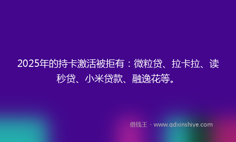 2025年的持卡激活被拒有：微粒贷、拉卡拉、读秒贷、小米贷款、融逸花等。