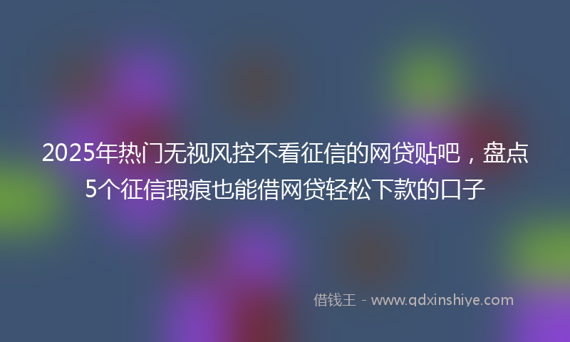 2025年热门无视风控不看征信的网贷贴吧，盘点5个征信瑕疵也能借网贷轻松下款的口子