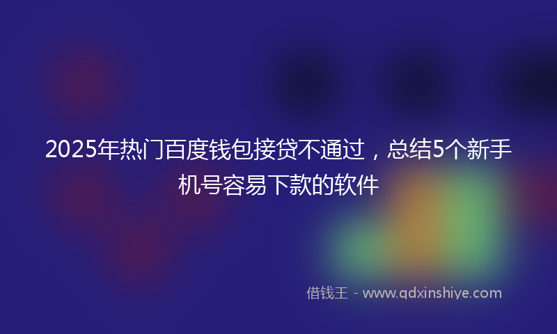 2025年热门百度钱包接贷不通过，总结5个新手机号容易下款的软件