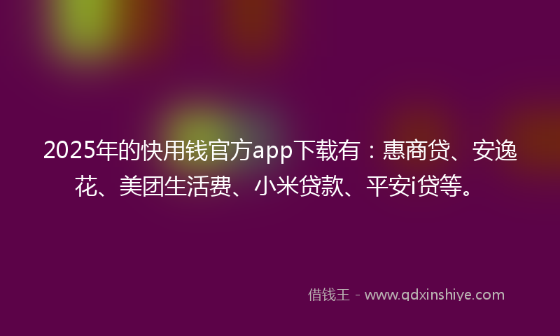2025年的快用钱官方app下载有：惠商贷、安逸花、美团生活费、小米贷款、平安i贷等。