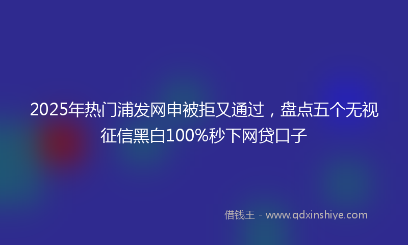 2025年热门浦发网申被拒又通过，盘点五个无视征信黑白100%秒下网贷口子