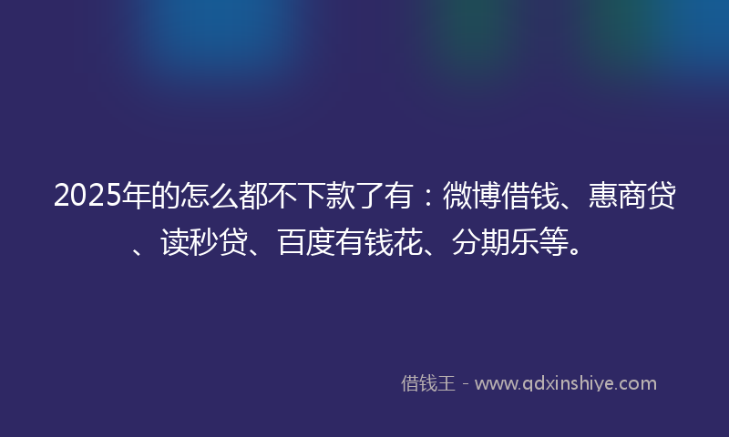 2025年的怎么都不下款了有：微博借钱、惠商贷、读秒贷、百度有钱花、分期乐等。
