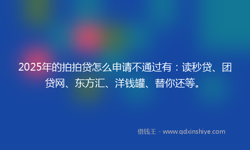 2025年的拍拍贷怎么申请不通过有：读秒贷、团贷网、东方汇、洋钱罐、替你还等。