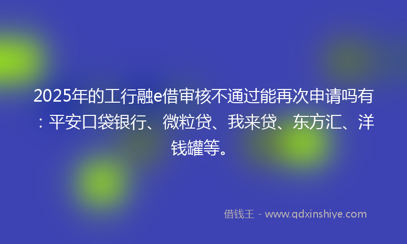 2025年的工行融e借审核不通过能再次申请吗有：平安口袋银行、微粒贷、我来贷、东方汇、洋钱罐等。