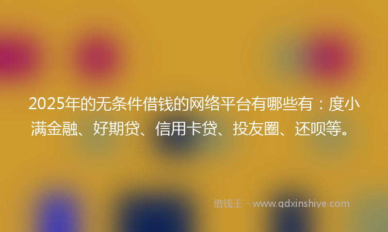 2025年的无条件借钱的网络平台有哪些有：度小满金融、好期贷、信用卡贷、投友圈、还呗等。