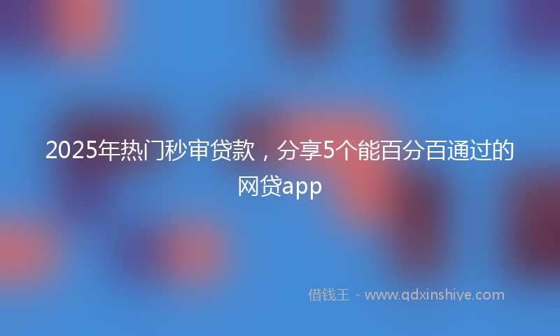 2025年热门秒审贷款，分享5个能百分百通过的网贷app