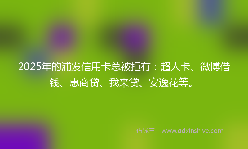 2025年的浦发信用卡总被拒有：超人卡、微博借钱、惠商贷、我来贷、安逸花等。