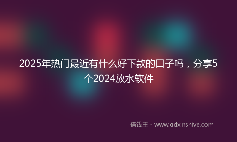 2025年热门最近有什么好下款的口子吗，分享5个2024放水软件