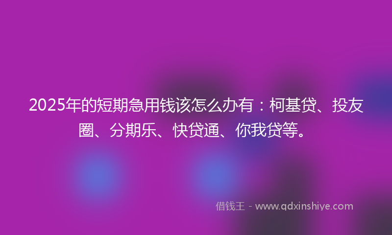2025年的短期急用钱该怎么办有：柯基贷、投友圈、分期乐、快贷通、你我贷等。