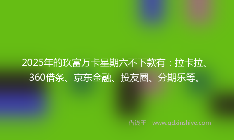 2025年的玖富万卡星期六不下款有：拉卡拉、360借条、京东金融、投友圈、分期乐等。