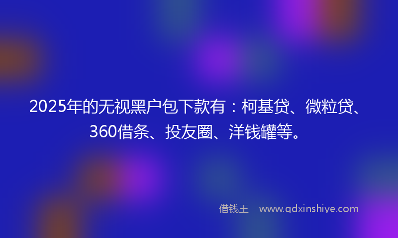 2025年的无视黑户包下款有：柯基贷、微粒贷、360借条、投友圈、洋钱罐等。