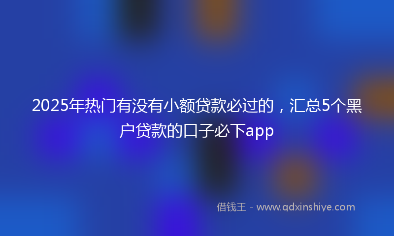 2025年热门有没有小额贷款必过的，汇总5个黑户贷款的口子必下app