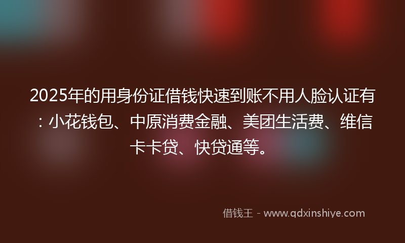 2025年的用身份证借钱快速到账不用人脸认证有：小花钱包、中原消费金融、美团生活费、维信卡卡贷、快贷通等。