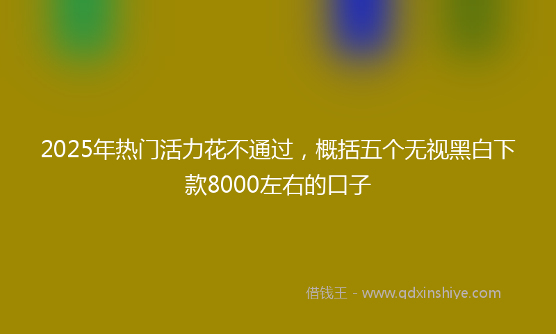 2025年热门活力花不通过，概括五个无视黑白下款8000左右的口子