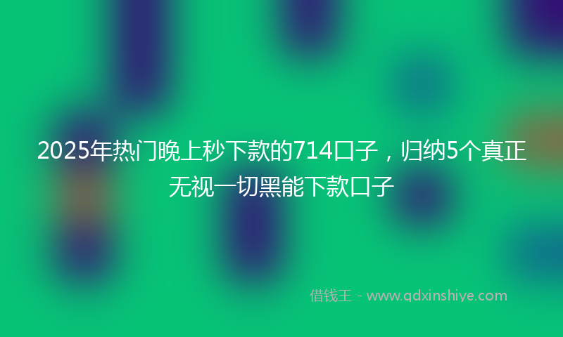 2025年热门晚上秒下款的714口子，归纳5个真正无视一切黑能下款口子