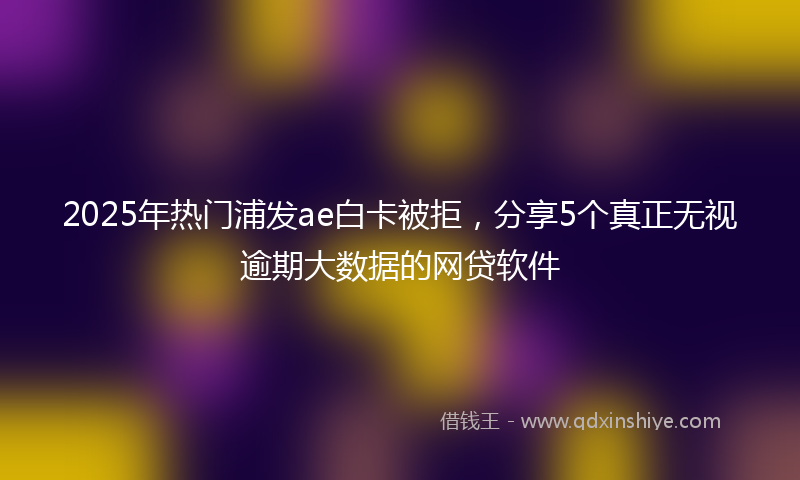2025年热门浦发ae白卡被拒，分享5个真正无视逾期大数据的网贷软件