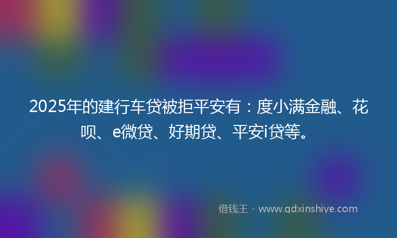 2025年的建行车贷被拒平安有：度小满金融、花呗、e微贷、好期贷、平安i贷等。