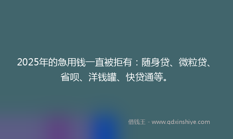 2025年的急用钱一直被拒有：随身贷、微粒贷、省呗、洋钱罐、快贷通等。