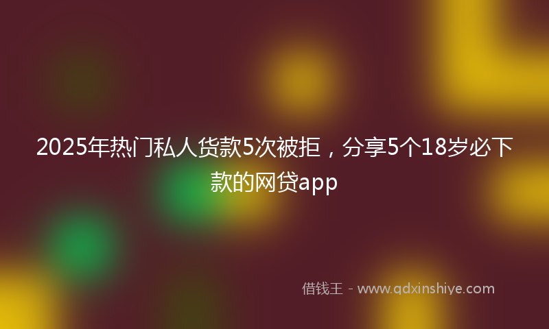 2025年热门私人货款5次被拒，分享5个18岁必下款的网贷app