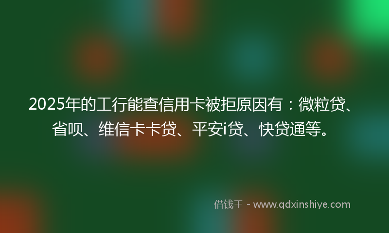 2025年的工行能查信用卡被拒原因有：微粒贷、省呗、维信卡卡贷、平安i贷、快贷通等。