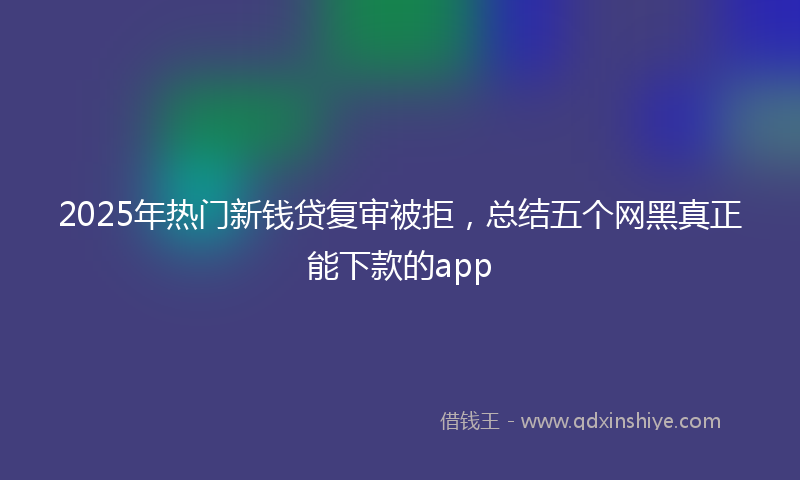 2025年热门新钱贷复审被拒，总结五个网黑真正能下款的app