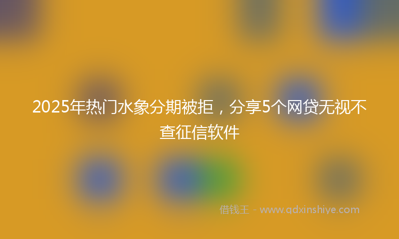 2025年热门水象分期被拒，分享5个网贷无视不查征信软件