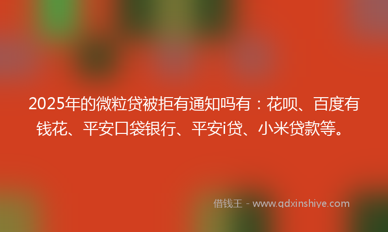 2025年的微粒贷被拒有通知吗有：花呗、百度有钱花、平安口袋银行、平安i贷、小米贷款等。