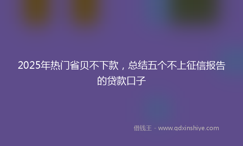 2025年热门省贝不下款，总结五个不上征信报告的贷款口子