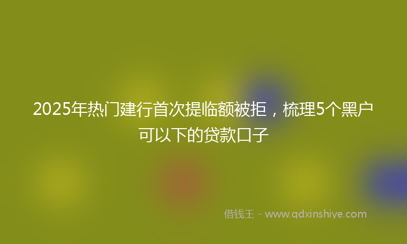 2025年热门建行首次提临额被拒，梳理5个黑户可以下的贷款口子