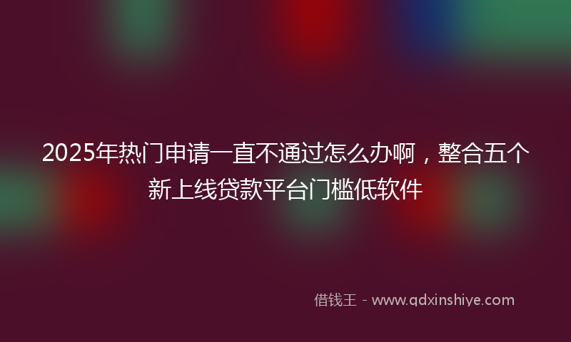 2025年热门申请一直不通过怎么办啊，整合五个新上线贷款平台门槛低软件