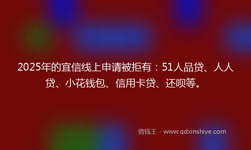 2025年的宜信线上申请被拒有：51人品贷、人人贷、小花钱包、信用卡贷、还呗等。